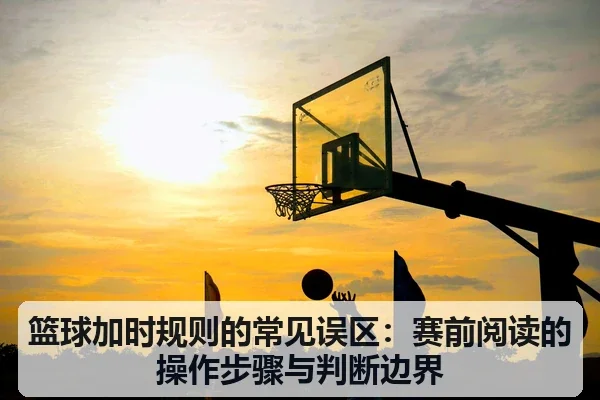 篮球加时规则的常见误区：赛前阅读的操作步骤与判断边界